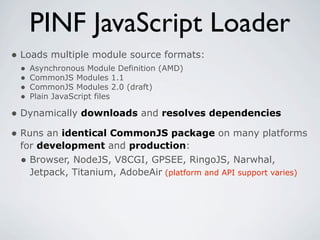 PINF JavaScript Loader
• Loads multiple module source formats:
 •   Asynchronous Module Definition (AMD)
 •   CommonJS Modules 1.1
 •   CommonJS Modules 2.0 (draft)
 •   Plain JavaScript files

• Dynamically downloads and resolves dependencies
• Runs an identical CommonJS package on many platforms
 for development and production:
 • Browser, NodeJS, V8CGI, GPSEE, RingoJS, Narwhal,
   Jetpack, Titanium, AdobeAir (platform and API support varies)
 