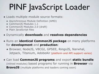 PINF JavaScript Loader
• Loads multiple module source formats:
 •   Asynchronous Module Definition (AMD)
 •   CommonJS Modules 1.1
 •   CommonJS Modules 2.0 (draft)
 •   Plain JavaScript files

• Dynamically downloads and resolves dependencies
• Runs an identical CommonJS package on many platforms
 for development and production:
 • Browser, NodeJS, V8CGI, GPSEE, RingoJS, Narwhal,
   Jetpack, Titanium, AdobeAir (platform and API support varies)

• Can load CommonJS programs and export static bundle
 (inlined modules) based programs for running in Browser via
 BravoJS (multiple platforms and loaders coming soon)
 