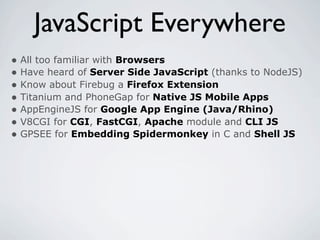 JavaScript Everywhere
• All too familiar with Browsers
• Have heard of Server Side JavaScript (thanks to NodeJS)
• Know about Firebug a Firefox Extension
• Titanium and PhoneGap for Native JS Mobile Apps
• AppEngineJS for Google App Engine (Java/Rhino)
• V8CGI for CGI, FastCGI, Apache module and CLI JS
• GPSEE for Embedding Spidermonkey in C and Shell JS
 