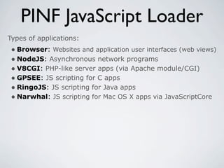 PINF JavaScript Loader
Types of applications:
 • Browser: Websites and application user interfaces (web views)
 • NodeJS: Asynchronous network programs
 • V8CGI: PHP-like server apps (via Apache module/CGI)
 • GPSEE: JS scripting for C apps
 • RingoJS: JS scripting for Java apps
 • Narwhal: JS scripting for Mac OS X apps via JavaScriptCore
 