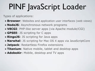 PINF JavaScript Loader
Types of applications:
 • Browser: Websites and application user interfaces (web views)
 • NodeJS: Asynchronous network programs
 • V8CGI: PHP-like server apps (via Apache module/CGI)
 • GPSEE: JS scripting for C apps
 • RingoJS: JS scripting for Java apps
 • Narwhal: JS scripting for Mac OS X apps via JavaScriptCore
 • Jetpack: Restartless Firefox extensions
 • Titanium: Native mobile, tablet and desktop apps
 • AdobeAir: Mobile, desktop and TV apps
 