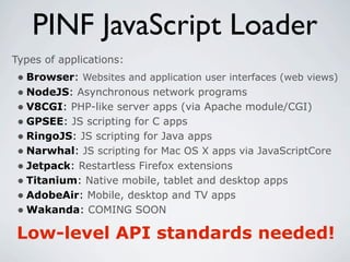 PINF JavaScript Loader
Types of applications:
 • Browser: Websites and application user interfaces (web views)
 • NodeJS: Asynchronous network programs
 • V8CGI: PHP-like server apps (via Apache module/CGI)
 • GPSEE: JS scripting for C apps
 • RingoJS: JS scripting for Java apps
 • Narwhal: JS scripting for Mac OS X apps via JavaScriptCore
 • Jetpack: Restartless Firefox extensions
 • Titanium: Native mobile, tablet and desktop apps
 • AdobeAir: Mobile, desktop and TV apps
 • Wakanda: COMING SOON
Low-level API standards needed!
 