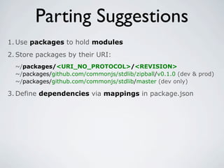 Parting Suggestions
1. Use packages to hold modules
2. Store packages by their URI:
  ~/packages/<URI_NO_PROTOCOL>/<REVISION>
  ~/packages/github.com/commonjs/stdlib/zipball/v0.1.0 (dev & prod)
  ~/packages/github.com/commonjs/stdlib/master (dev only)

3. Define dependencies via mappings in package.json
 