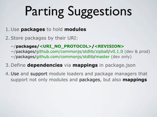 Parting Suggestions
1. Use packages to hold modules
2. Store packages by their URI:
  ~/packages/<URI_NO_PROTOCOL>/<REVISION>
  ~/packages/github.com/commonjs/stdlib/zipball/v0.1.0 (dev & prod)
  ~/packages/github.com/commonjs/stdlib/master (dev only)

3. Define dependencies via mappings in package.json
4. Use and support module loaders and package managers that
   support not only modules and packages, but also mappings
 