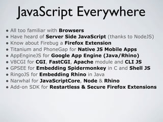 JavaScript Everywhere
• All too familiar with Browsers
• Have heard of Server Side JavaScript (thanks to NodeJS)
• Know about Firebug a Firefox Extension
• Titanium and PhoneGap for Native JS Mobile Apps
• AppEngineJS for Google App Engine (Java/Rhino)
• V8CGI for CGI, FastCGI, Apache module and CLI JS
• GPSEE for Embedding Spidermonkey in C and Shell JS
• RingoJS for Embedding Rhino in Java
• Narwhal for JavaScriptCore, Node & Rhino
• Add-on SDK for Restartless & Secure Firefox Extensions
 
