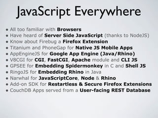 JavaScript Everywhere
• All too familiar with Browsers
• Have heard of Server Side JavaScript (thanks to NodeJS)
• Know about Firebug a Firefox Extension
• Titanium and PhoneGap for Native JS Mobile Apps
• AppEngineJS for Google App Engine (Java/Rhino)
• V8CGI for CGI, FastCGI, Apache module and CLI JS
• GPSEE for Embedding Spidermonkey in C and Shell JS
• RingoJS for Embedding Rhino in Java
• Narwhal for JavaScriptCore, Node & Rhino
• Add-on SDK for Restartless & Secure Firefox Extensions
• CouchDB Apps served from a User-facing REST Database
 