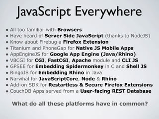 JavaScript Everywhere
• All too familiar with Browsers
• Have heard of Server Side JavaScript (thanks to NodeJS)
• Know about Firebug a Firefox Extension
• Titanium and PhoneGap for Native JS Mobile Apps
• AppEngineJS for Google App Engine (Java/Rhino)
• V8CGI for CGI, FastCGI, Apache module and CLI JS
• GPSEE for Embedding Spidermonkey in C and Shell JS
• RingoJS for Embedding Rhino in Java
• Narwhal for JavaScriptCore, Node & Rhino
• Add-on SDK for Restartless & Secure Firefox Extensions
• CouchDB Apps served from a User-facing REST Database

  What do all these platforms have in common?
 