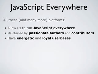 JavaScript Everywhere
All these (and many more) platforms:

• Allow us to run JavaScript everywhere
• Maintained by passionate authors and contributors
• Have energetic and loyal userbases
 