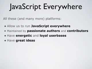 JavaScript Everywhere
All these (and many more) platforms:

• Allow us to run JavaScript everywhere
• Maintained by passionate authors and contributors
• Have energetic and loyal userbases
• Have great ideas
 