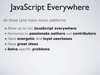JavaScript Everywhere
All these (and many more) platforms:

• Allow us to run JavaScript everywhere
• Maintained by passionate authors and contributors
• Have energetic and loyal userbases
• Have great ideas
• Solve specific problems
 