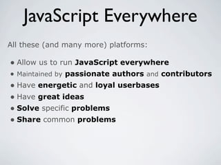 JavaScript Everywhere
All these (and many more) platforms:

• Allow us to run JavaScript everywhere
• Maintained by passionate authors and contributors
• Have energetic and loyal userbases
• Have great ideas
• Solve specific problems
• Share common problems
 