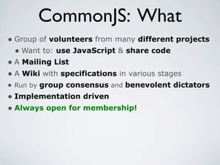CommonJS: What
• Group of volunteers from many different projects
  • Want to: use JavaScript & share code
• A Mailing List
• A Wiki with specifications in various stages
• Run by group consensus and benevolent dictators
• Implementation driven
• Always open for membership!
 