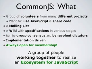 CommonJS: What
• Group of volunteers from many different projects
  • Want to: use JavaScript & share code
• A Mailing List
• A Wiki with specifications in various stages
• Run by group consensus and benevolent dictators
• Implementation driven
• Always open for membership!
            A group of people
       working together to realize
      an Ecosystem for JavaScript
 