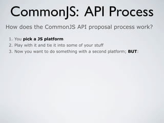 CommonJS: API Process
How does the CommonJS API proposal process work?

 1. You pick a JS platform
 2. Play with it and tie it into some of your stuff
 3. Now you want to do something with a second platform; BUT:
 
