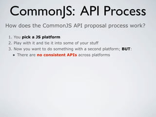 CommonJS: API Process
How does the CommonJS API proposal process work?

 1. You pick a JS platform
 2. Play with it and tie it into some of your stuff
 3. Now you want to do something with a second platform; BUT:
   • There are no consistent APIs across platforms
 
