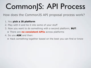 CommonJS: API Process
How does the CommonJS API proposal process work?

 1. You pick a JS platform
 2. Play with it and tie it into some of your stuff
 3. Now you want to do something with a second platform; BUT:
   • There are no consistent APIs across platforms
 4. So you ASK and then:
   • Hack something together based on the best you can find or know
 