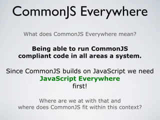 CommonJS Everywhere
     What does CommonJS Everywhere mean?

      Being able to run CommonJS
   compliant code in all areas a system.

Since CommonJS builds on JavaScript we need
         JavaScript Everywhere
                  first!

          Where are we at with that and
   where does CommonJS fit within this context?
 