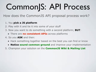 CommonJS: API Process
How does the CommonJS API proposal process work?

 1. You pick a JS platform
 2. Play with it and tie it into some of your stuff
 3. Now you want to do something with a second platform; BUT:
   • There are no consistent APIs across platforms
 4. So you ASK and then:
   • Hack something together based on the best you can find or know
   • Notice sound common ground and improve your implementation
 5. Champion your solution on the CommonJS Wiki & Mailing List
 