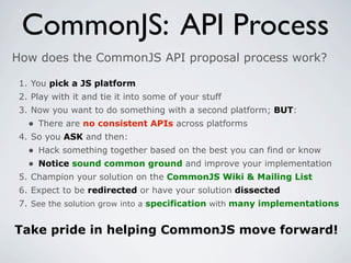 CommonJS: API Process
How does the CommonJS API proposal process work?

 1. You pick a JS platform
 2. Play with it and tie it into some of your stuff
 3. Now you want to do something with a second platform; BUT:
   • There are no consistent APIs across platforms
 4. So you ASK and then:
   • Hack something together based on the best you can find or know
   • Notice sound common ground and improve your implementation
 5. Champion your solution on the CommonJS Wiki & Mailing List
 6. Expect to be redirected or have your solution dissected
 7. See the solution grow into a specification with many implementations


Take pride in helping CommonJS move forward!
 