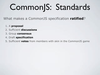 CommonJS: Standards
What makes a CommonJS specification ratified?

 1. A proposal
 2. Sufficient discussions
 3. Group consensus
 4. Draft specification
 5. Sufficient votes from members with skin in the CommonJS game
 