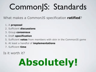 CommonJS: Standards
What makes a CommonJS specification ratified?

 1. A proposal
 2. Sufficient discussions
 3. Group consensus
 4. Draft specification
 5. Sufficient votes from members with skin in the CommonJS game
 6. At least a handful of implementations
 7. Sufficient time

Is it worth it?


            Absolutely!
 
