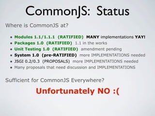 CommonJS: Status
Where is CommonJS at?

 •   Modules 1.1/1.1.1 (RATIFIED) MANY implementations YAY!
 •   Packages 1.0 (RATIFIED) 1.1 in the works
 •   Unit Testing 1.0 (RATIFIED) amendment pending
 •   System 1.0 (pre-RATIFIED) more IMPLEMENTATIONS needed
 •   JSGI 0.2/0.3 (PROPOSALS) more IMPLEMENTATIONS needed
 •   Many proposals that need discussion and IMPLEMENTATIONS


Sufficient for CommonJS Everywhere?

              Unfortunately NO :(
 