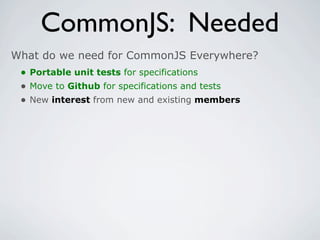 CommonJS: Needed
What do we need for CommonJS Everywhere?
 • Portable unit tests for specifications
 • Move to Github for specifications and tests
 • New interest from new and existing members
 