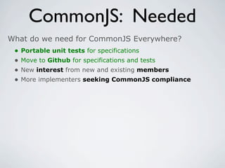 CommonJS: Needed
What do we need for CommonJS Everywhere?
 •   Portable unit tests for specifications
 •   Move to Github for specifications and tests
 •   New interest from new and existing members
 •   More implementers seeking CommonJS compliance
 