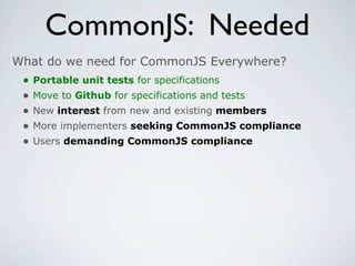 CommonJS: Needed
What do we need for CommonJS Everywhere?
 •   Portable unit tests for specifications
 •   Move to Github for specifications and tests
 •   New interest from new and existing members
 •   More implementers seeking CommonJS compliance
 •   Users demanding CommonJS compliance
 
