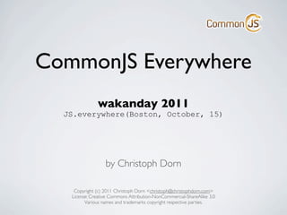 CommonJS Everywhere
              wakanday 2011
  JS.everywhere(Boston, October, 15)




                  by Christoph Dorn

    Copyright (c) 2011 Christoph Dorn <christoph@christophdorn.com>
   License: Creative Commons Attribution-NonCommercial-ShareAlike 3.0
         Various names and trademarks copyright respective parties.
 