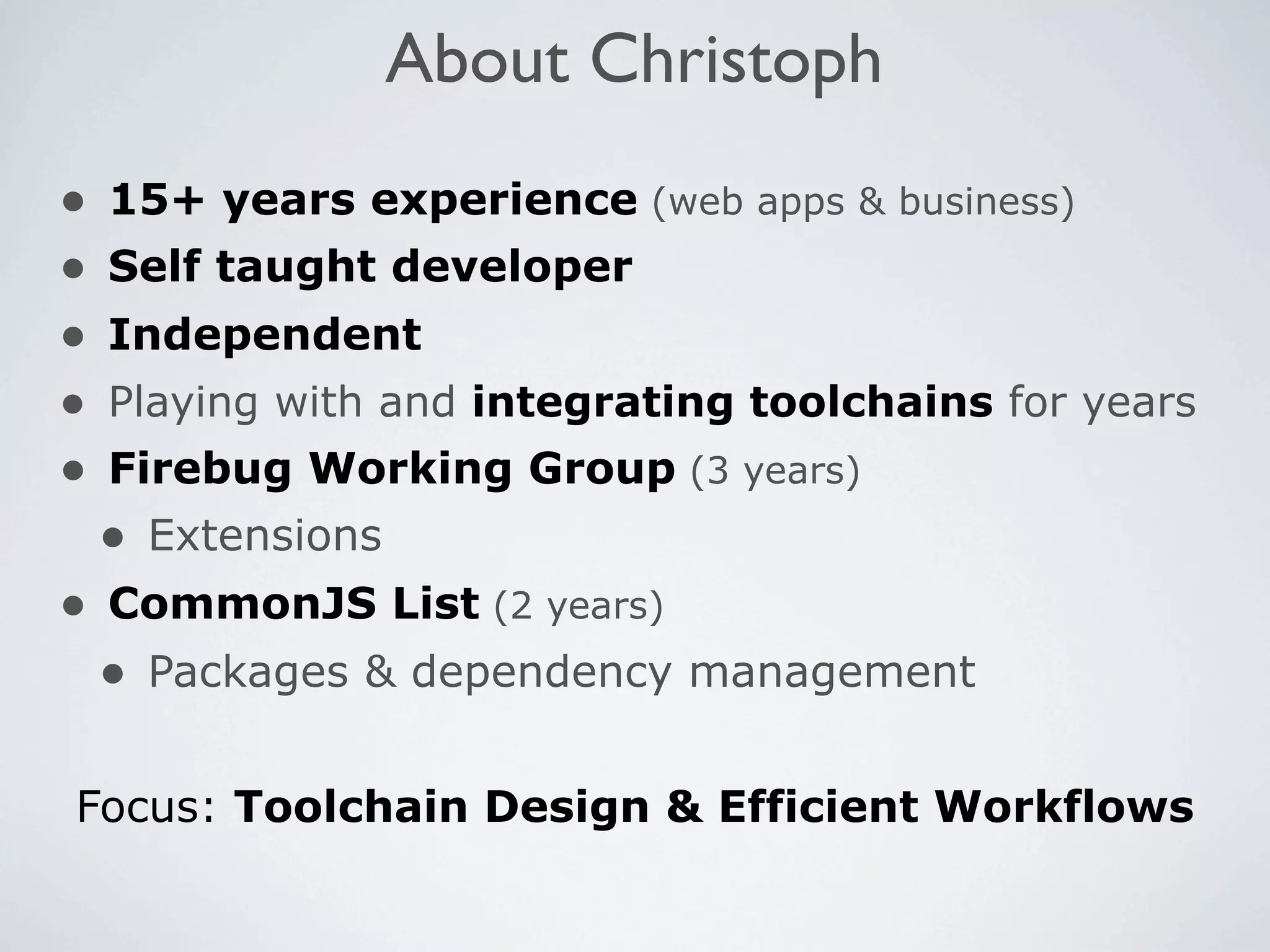 About Christoph
•   15+ years experience (web apps & business)
•   Self taught developer
•   Independent
•   Playing with and integrating toolchains for years
•   Firebug Working Group (3 years)
    • Extensions
• CommonJS List (2 years)
  • Packages & dependency management

Focus: Toolchain Design & Efficient Workflows
 