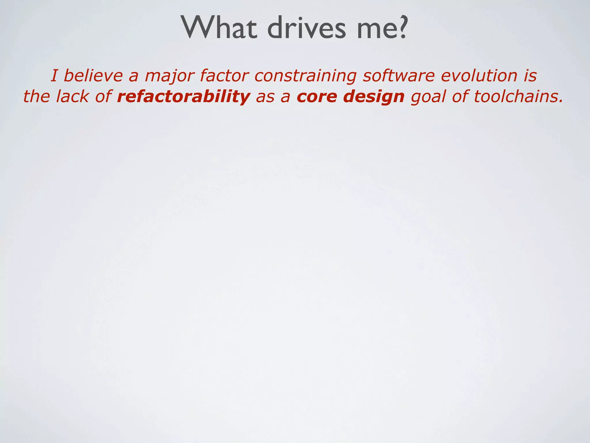What drives me?
   I believe a major factor constraining software evolution is
the lack of refactorability as a core design goal of toolchains.
 
