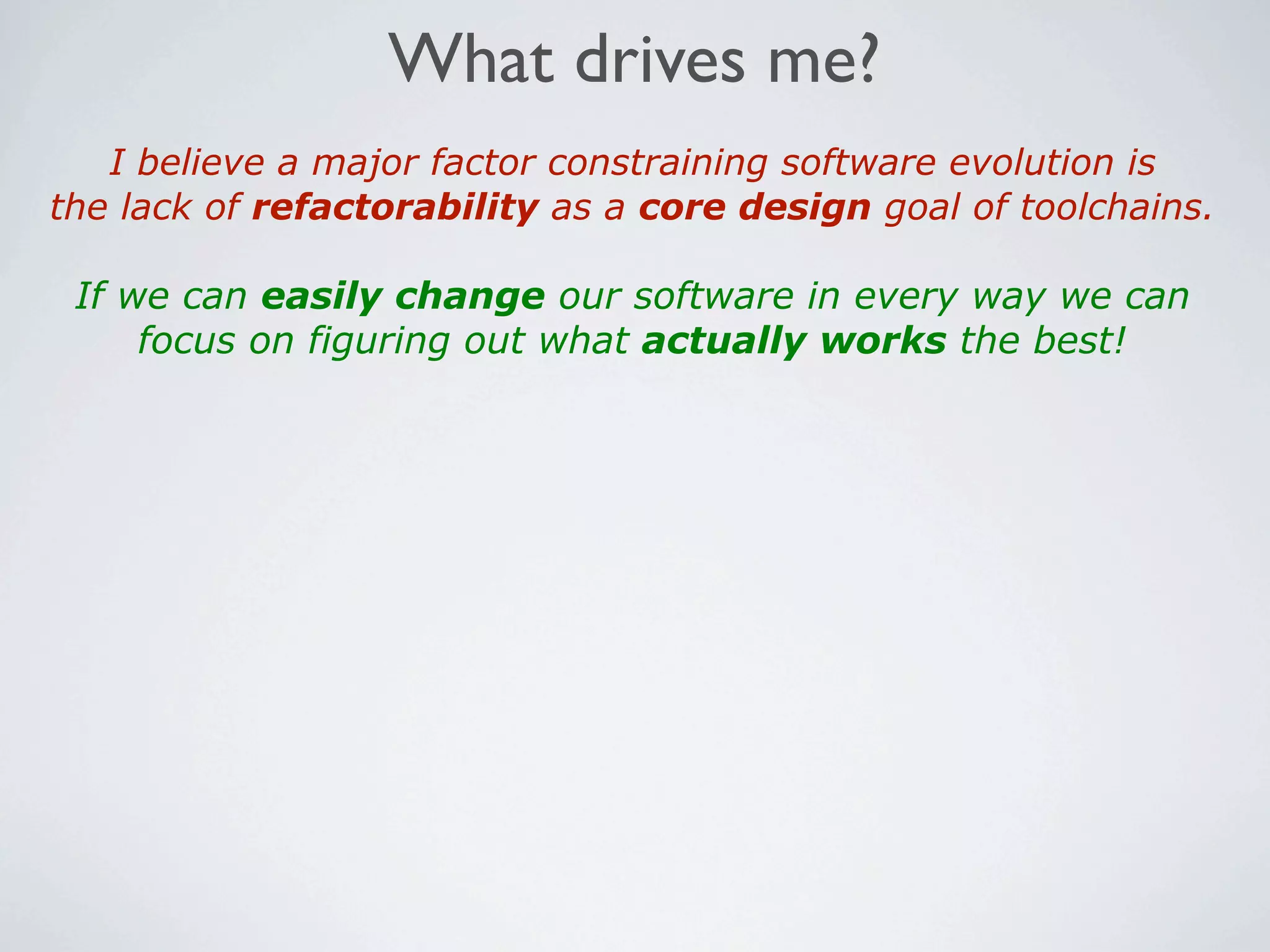 What drives me?
   I believe a major factor constraining software evolution is
the lack of refactorability as a core design goal of toolchains.

 If we can easily change our software in every way we can
     focus on figuring out what actually works the best!
 