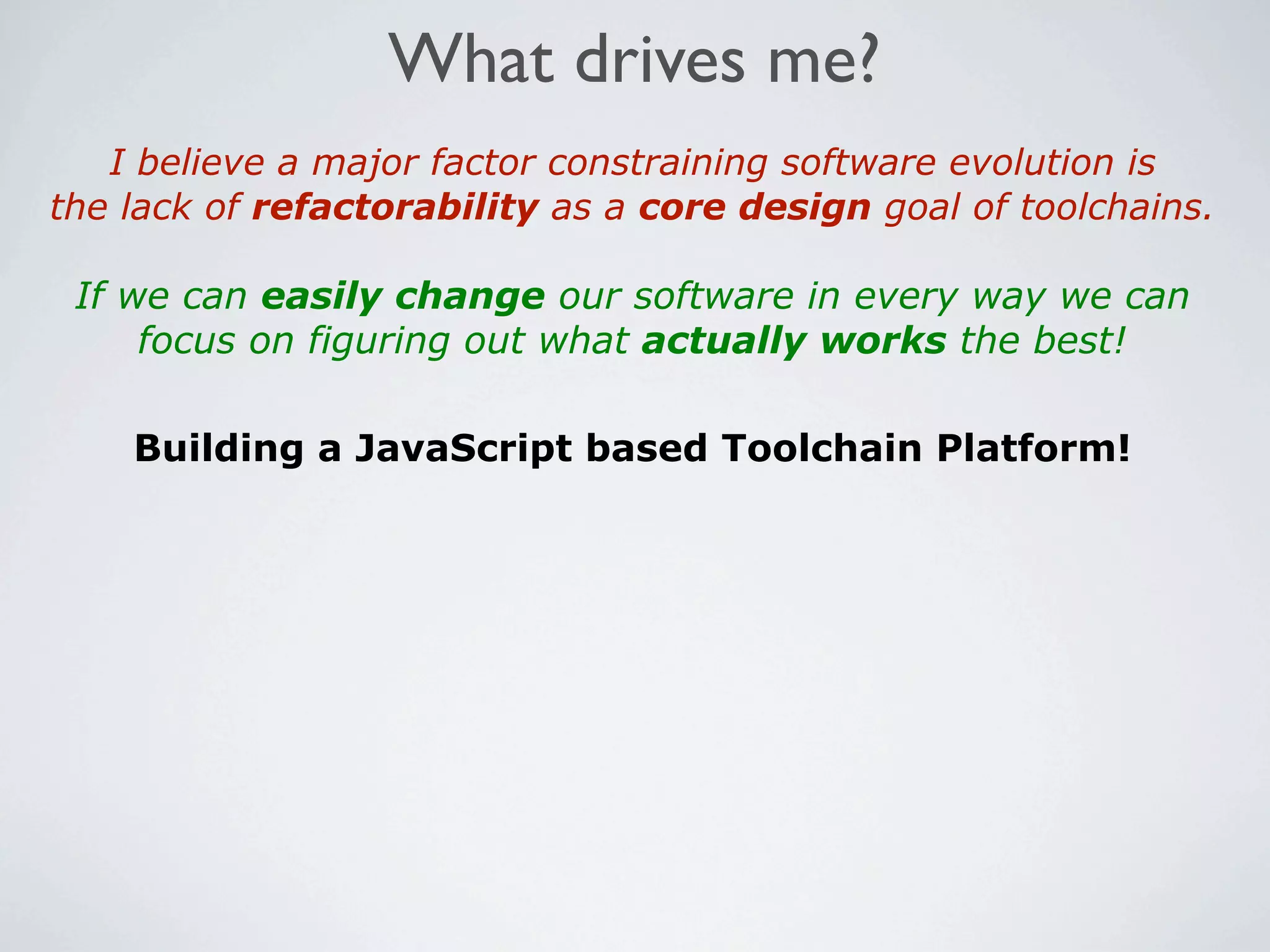 What drives me?
   I believe a major factor constraining software evolution is
the lack of refactorability as a core design goal of toolchains.

 If we can easily change our software in every way we can
     focus on figuring out what actually works the best!

    Building a JavaScript based Toolchain Platform!
 
