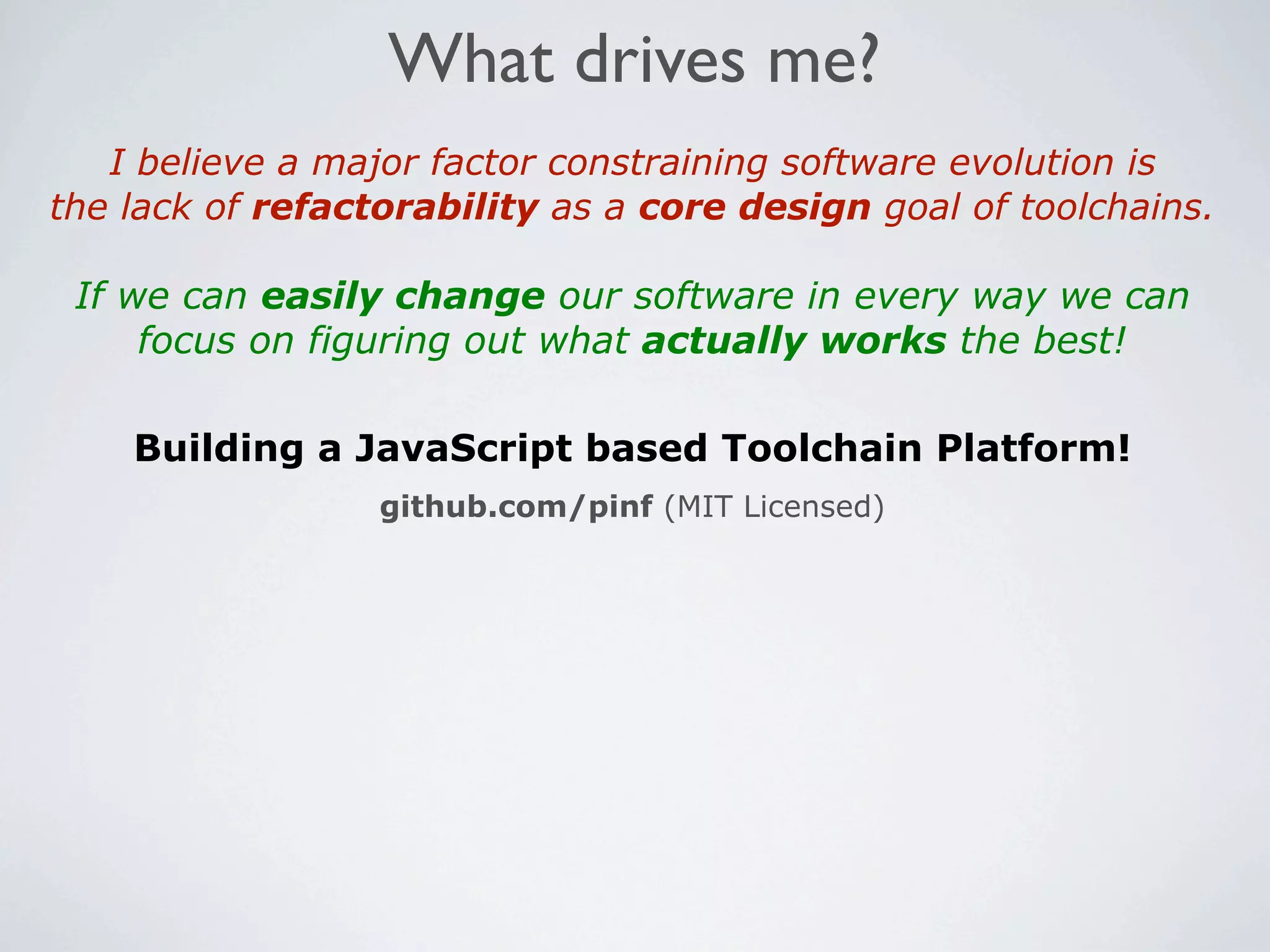What drives me?
   I believe a major factor constraining software evolution is
the lack of refactorability as a core design goal of toolchains.

 If we can easily change our software in every way we can
     focus on figuring out what actually works the best!

    Building a JavaScript based Toolchain Platform!
                  github.com/pinf (MIT Licensed)
 