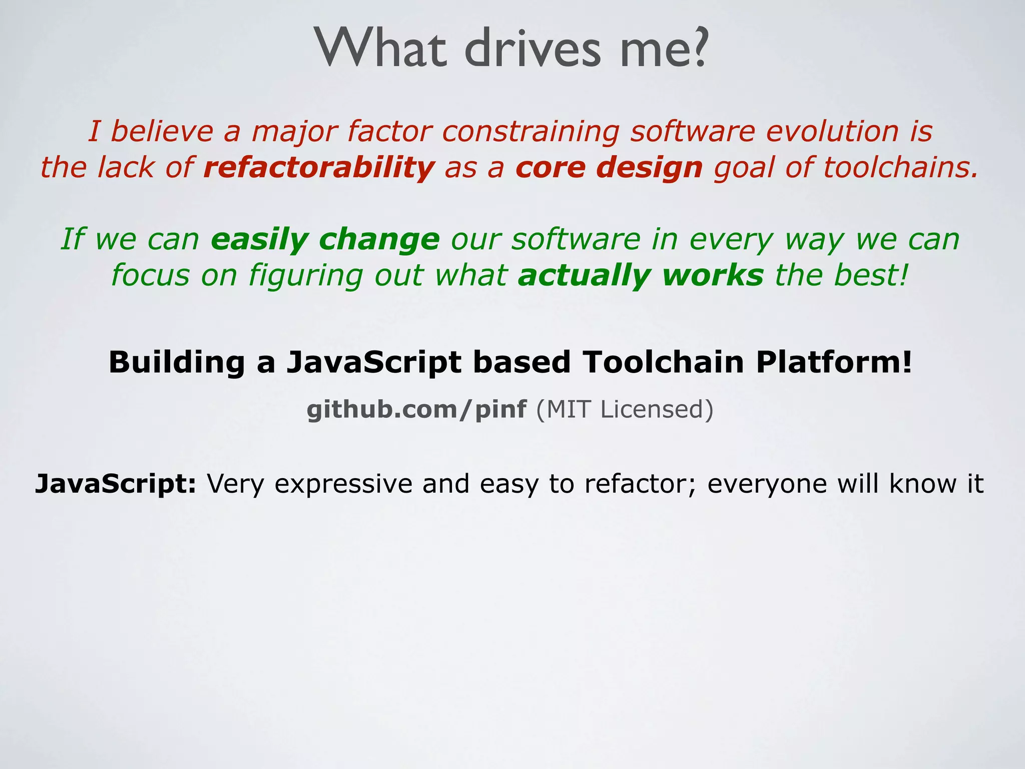What drives me?
   I believe a major factor constraining software evolution is
the lack of refactorability as a core design goal of toolchains.

 If we can easily change our software in every way we can
     focus on figuring out what actually works the best!

     Building a JavaScript based Toolchain Platform!
                    github.com/pinf (MIT Licensed)


JavaScript: Very expressive and easy to refactor; everyone will know it
 