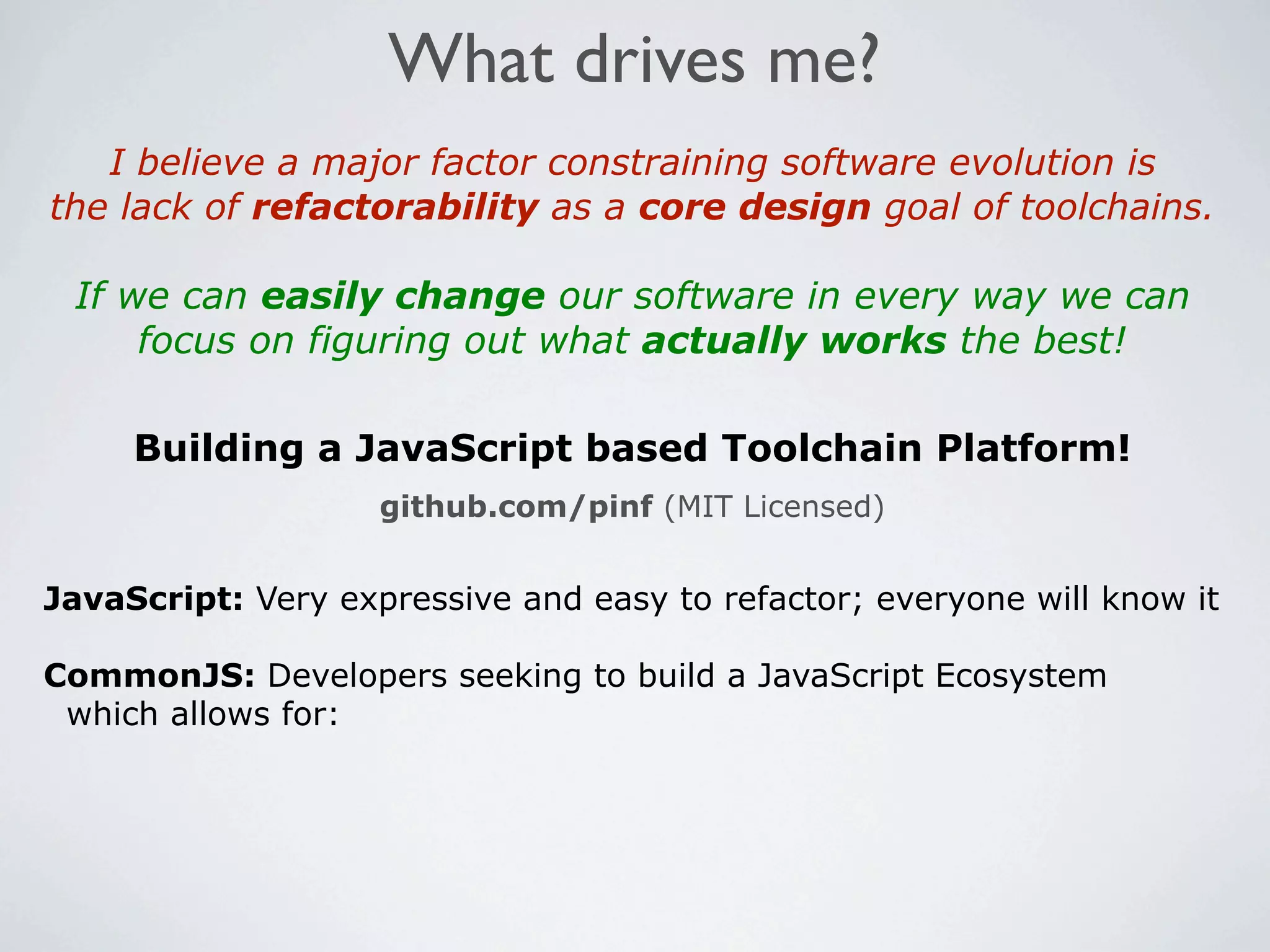 What drives me?
   I believe a major factor constraining software evolution is
the lack of refactorability as a core design goal of toolchains.

 If we can easily change our software in every way we can
     focus on figuring out what actually works the best!

     Building a JavaScript based Toolchain Platform!
                    github.com/pinf (MIT Licensed)


JavaScript: Very expressive and easy to refactor; everyone will know it

CommonJS: Developers seeking to build a JavaScript Ecosystem
 which allows for:
 