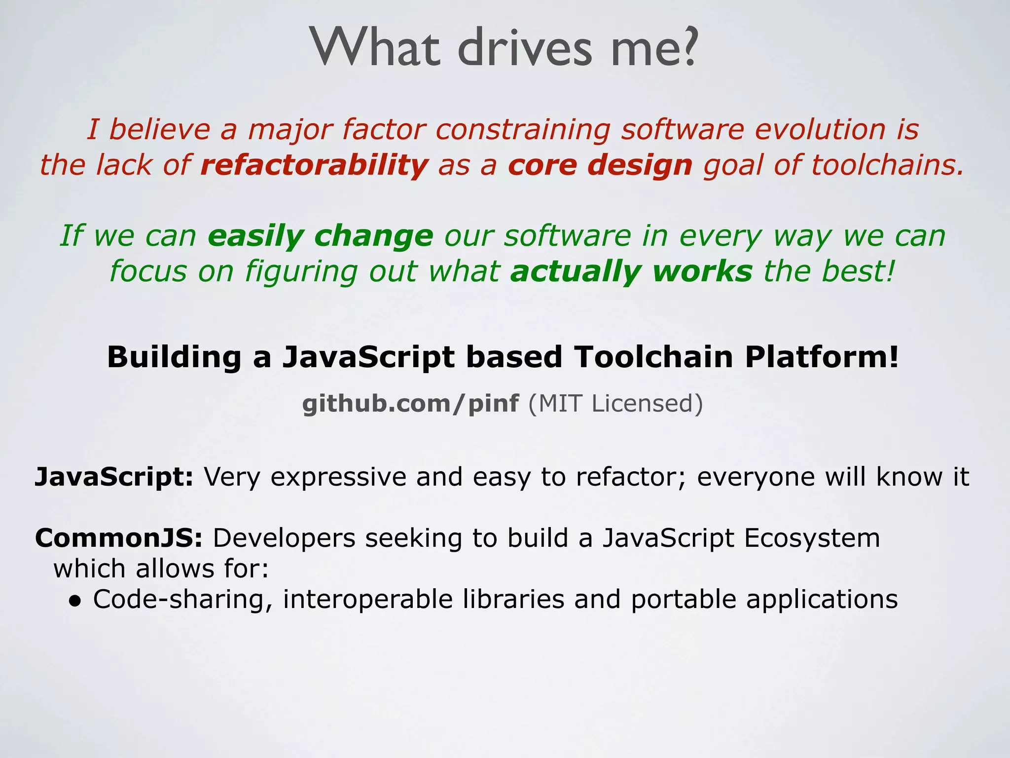 What drives me?
   I believe a major factor constraining software evolution is
the lack of refactorability as a core design goal of toolchains.

 If we can easily change our software in every way we can
     focus on figuring out what actually works the best!

     Building a JavaScript based Toolchain Platform!
                    github.com/pinf (MIT Licensed)


JavaScript: Very expressive and easy to refactor; everyone will know it

CommonJS: Developers seeking to build a JavaScript Ecosystem
 which allows for:
  • Code-sharing, interoperable libraries and portable applications
 