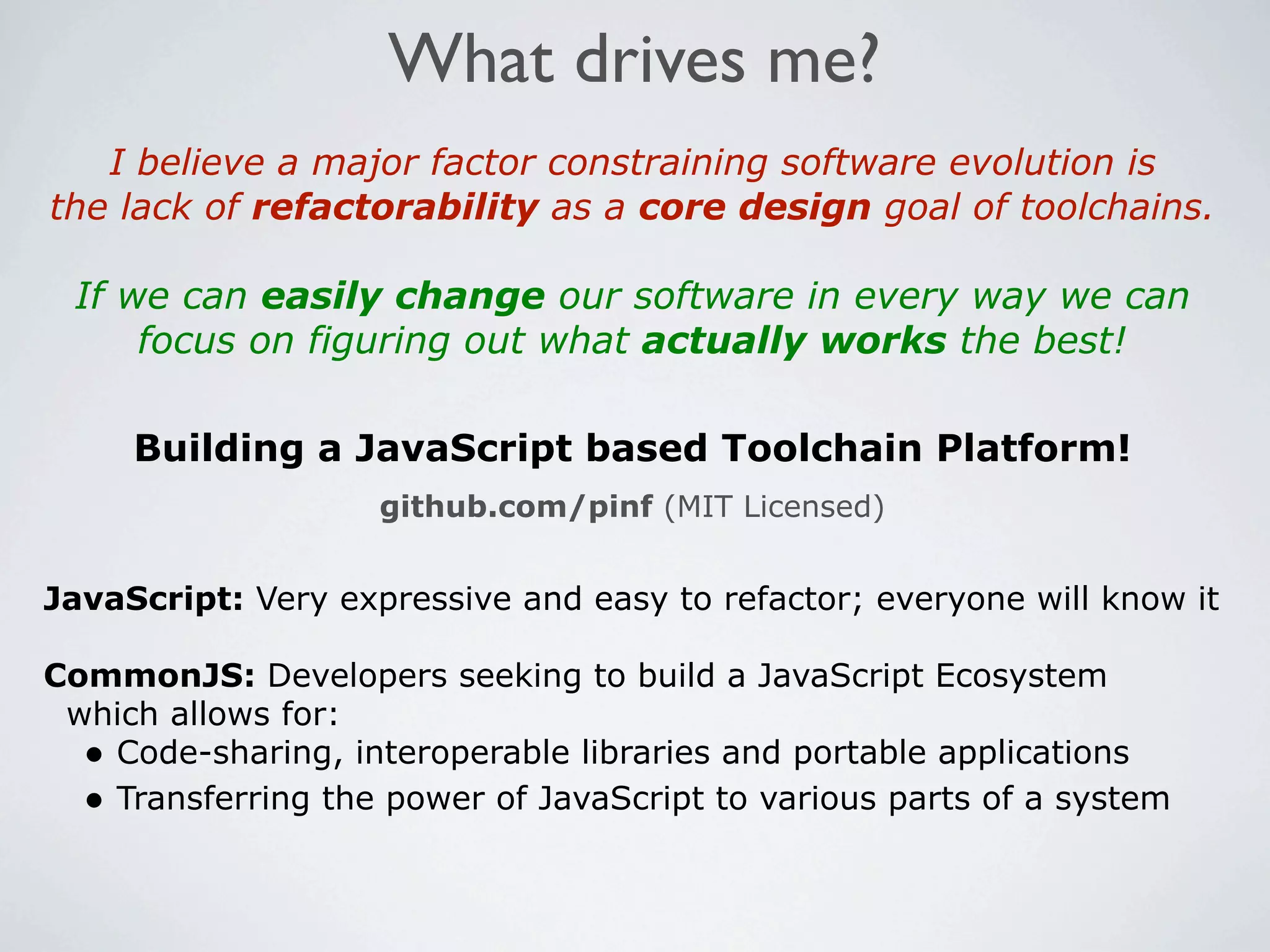 What drives me?
   I believe a major factor constraining software evolution is
the lack of refactorability as a core design goal of toolchains.

 If we can easily change our software in every way we can
     focus on figuring out what actually works the best!

     Building a JavaScript based Toolchain Platform!
                    github.com/pinf (MIT Licensed)


JavaScript: Very expressive and easy to refactor; everyone will know it

CommonJS: Developers seeking to build a JavaScript Ecosystem
 which allows for:
  • Code-sharing, interoperable libraries and portable applications
  • Transferring the power of JavaScript to various parts of a system
 