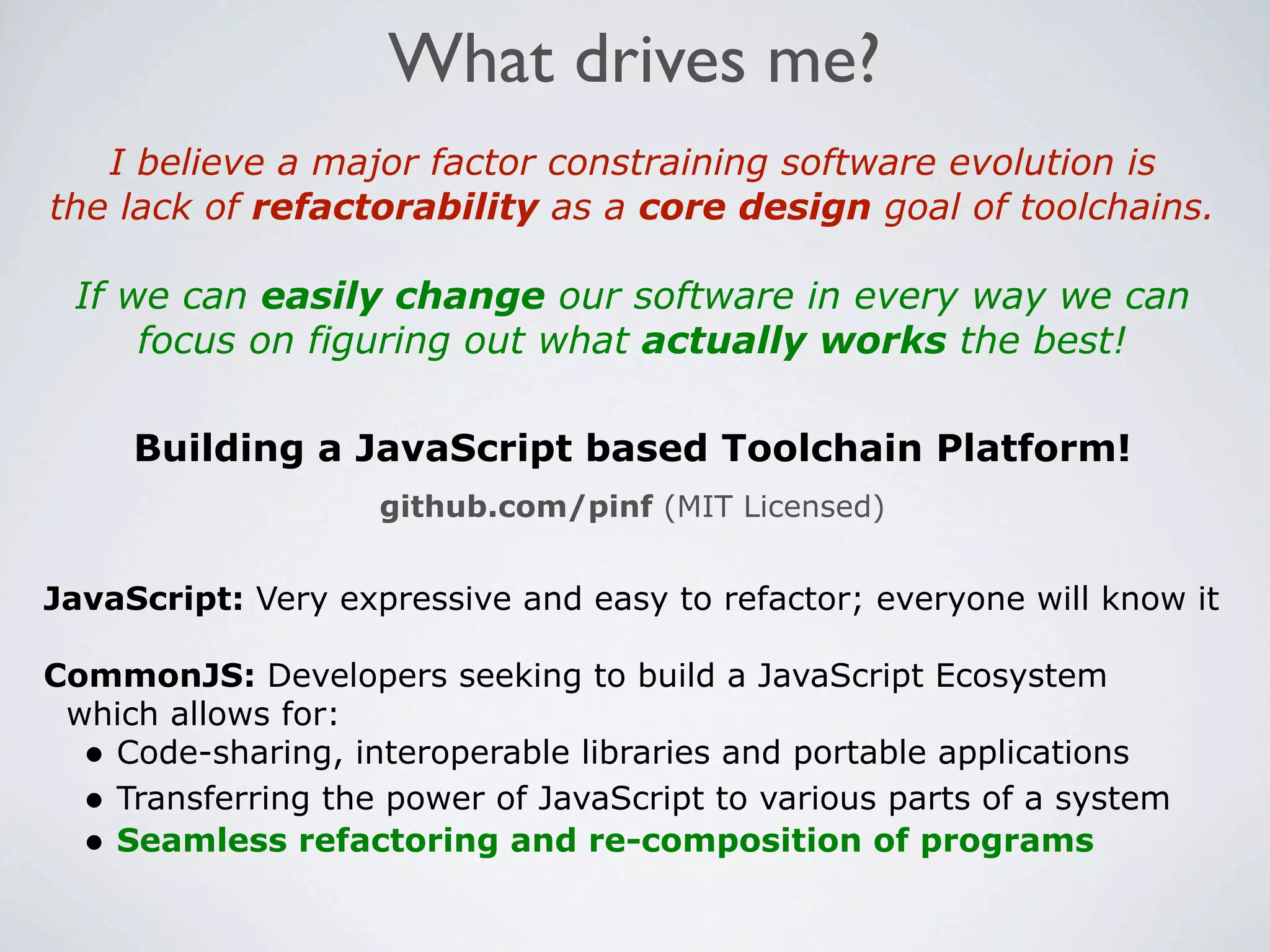 What drives me?
   I believe a major factor constraining software evolution is
the lack of refactorability as a core design goal of toolchains.

 If we can easily change our software in every way we can
     focus on figuring out what actually works the best!

     Building a JavaScript based Toolchain Platform!
                    github.com/pinf (MIT Licensed)


JavaScript: Very expressive and easy to refactor; everyone will know it

CommonJS: Developers seeking to build a JavaScript Ecosystem
 which allows for:
  • Code-sharing, interoperable libraries and portable applications
  • Transferring the power of JavaScript to various parts of a system
  • Seamless refactoring and re-composition of programs
 