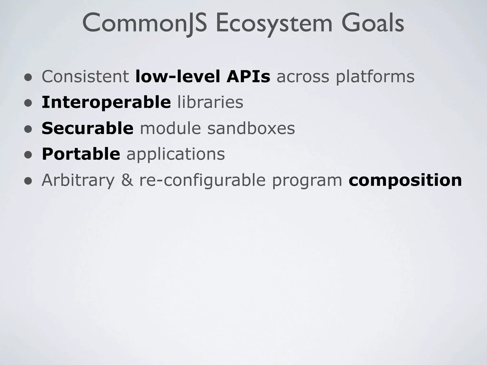 CommonJS Ecosystem Goals
•   Consistent low-level APIs across platforms
•   Interoperable libraries
•   Securable module sandboxes
•   Portable applications
•   Arbitrary & re-configurable program composition
 