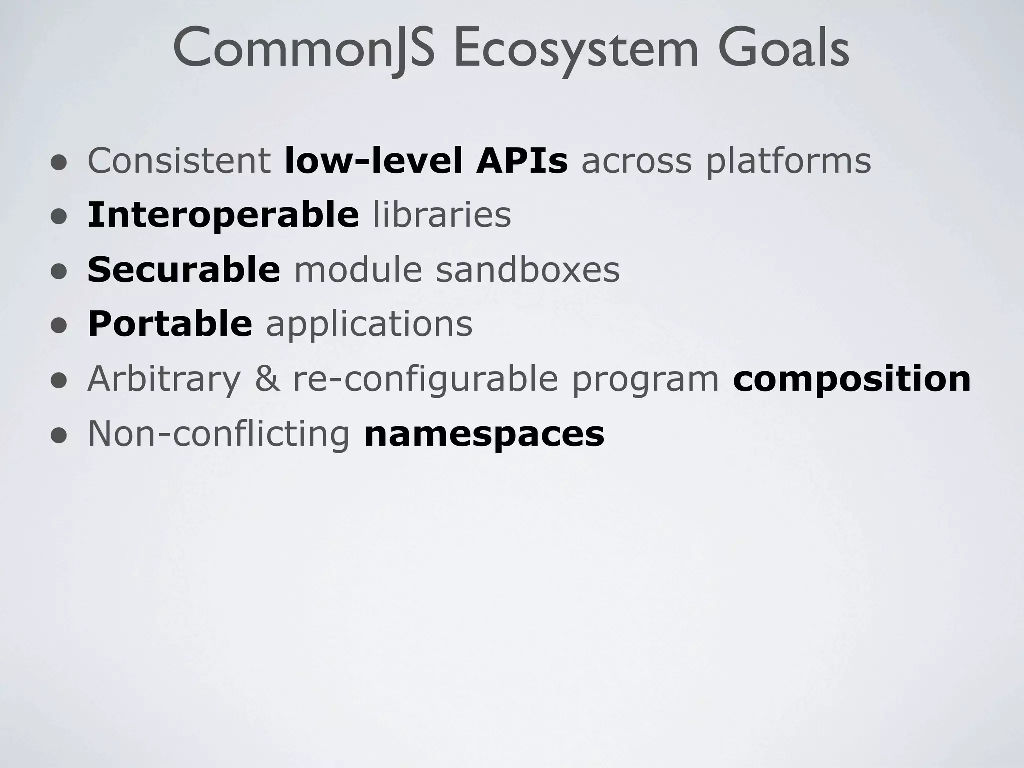 CommonJS Ecosystem Goals
•   Consistent low-level APIs across platforms
•   Interoperable libraries
•   Securable module sandboxes
•   Portable applications
•   Arbitrary & re-configurable program composition
•   Non-conflicting namespaces
 