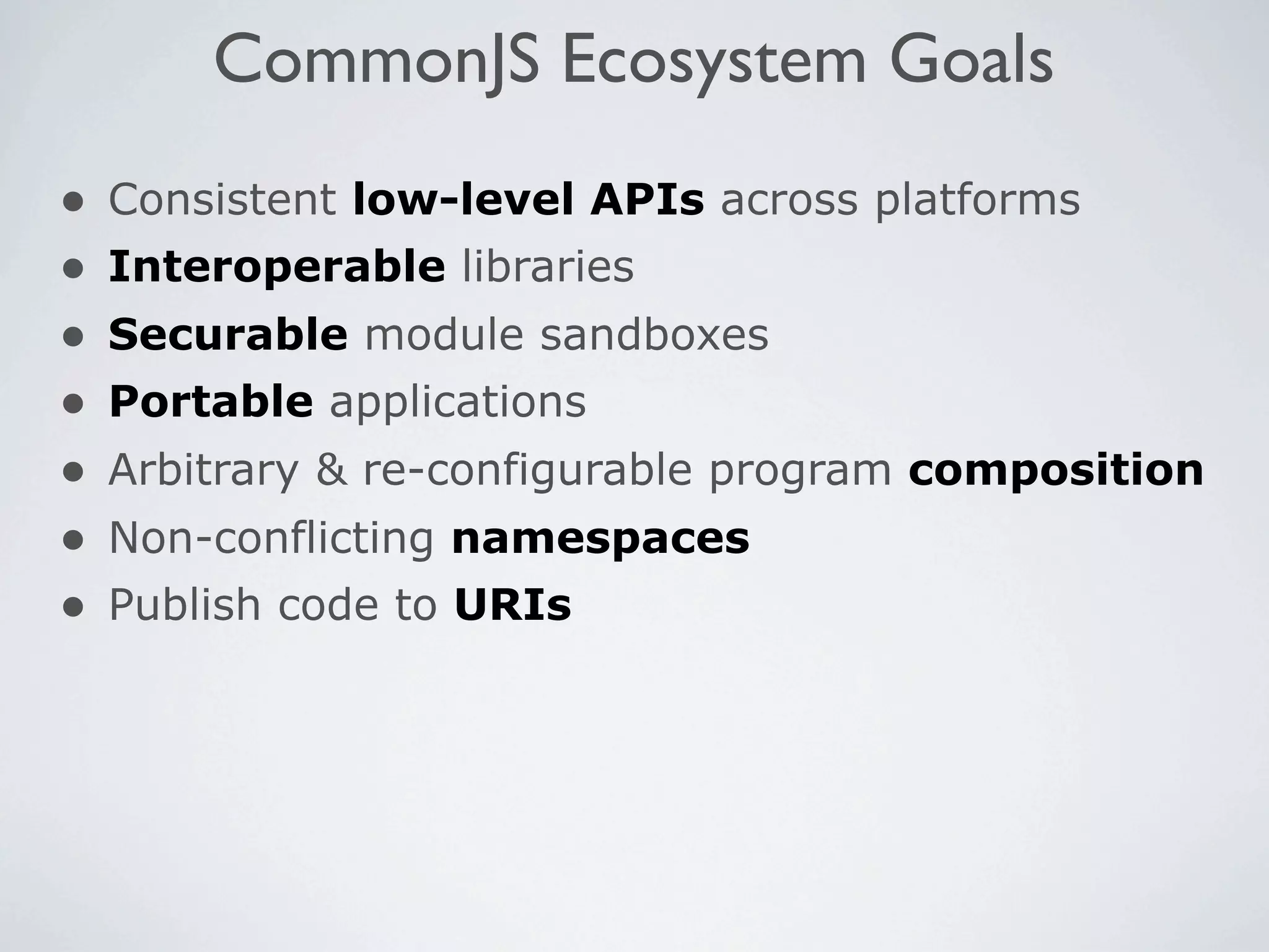 CommonJS Ecosystem Goals
•   Consistent low-level APIs across platforms
•   Interoperable libraries
•   Securable module sandboxes
•   Portable applications
•   Arbitrary & re-configurable program composition
•   Non-conflicting namespaces
•   Publish code to URIs
 