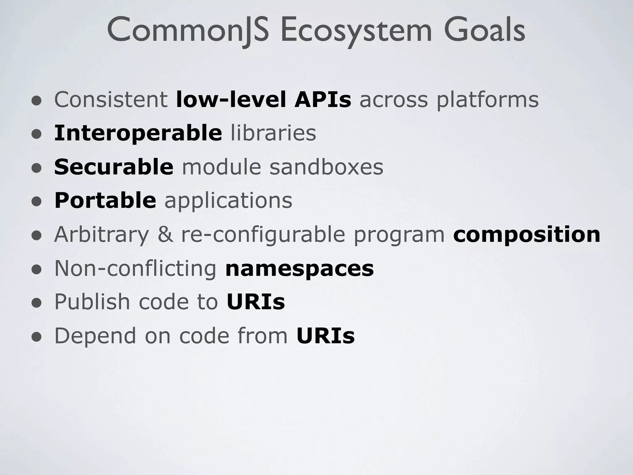 CommonJS Ecosystem Goals
•   Consistent low-level APIs across platforms
•   Interoperable libraries
•   Securable module sandboxes
•   Portable applications
•   Arbitrary & re-configurable program composition
•   Non-conflicting namespaces
•   Publish code to URIs
•   Depend on code from URIs
 