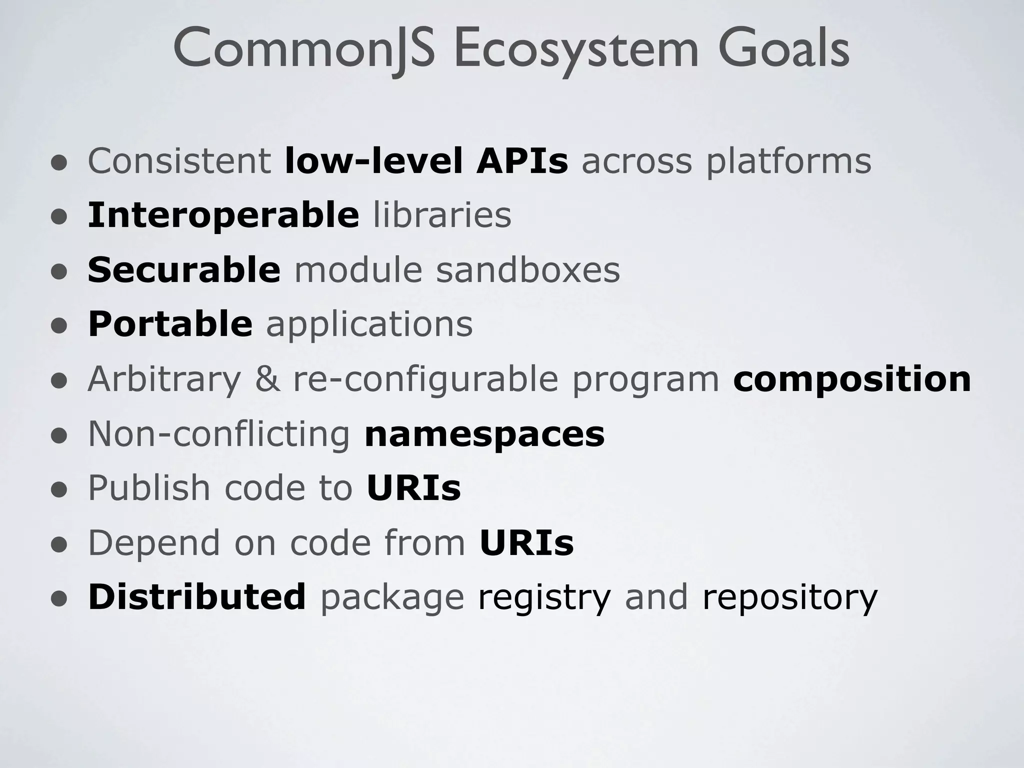 CommonJS Ecosystem Goals
•   Consistent low-level APIs across platforms
•   Interoperable libraries
•   Securable module sandboxes
•   Portable applications
•   Arbitrary & re-configurable program composition
•   Non-conflicting namespaces
•   Publish code to URIs
•   Depend on code from URIs
•   Distributed package registry and repository
 