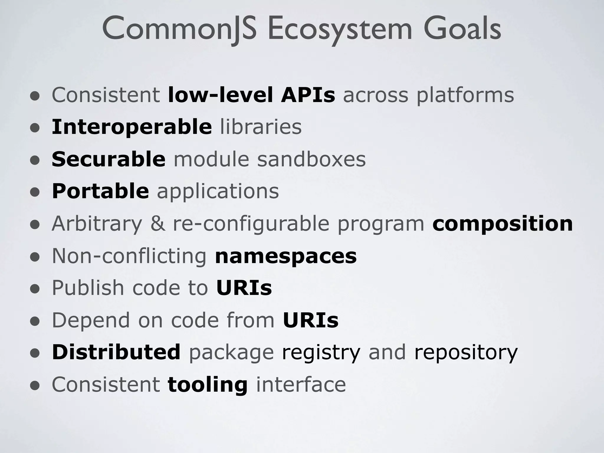 CommonJS Ecosystem Goals
•   Consistent low-level APIs across platforms
•   Interoperable libraries
•   Securable module sandboxes
•   Portable applications
•   Arbitrary & re-configurable program composition
•   Non-conflicting namespaces
•   Publish code to URIs
•   Depend on code from URIs
•   Distributed package registry and repository
•   Consistent tooling interface
 