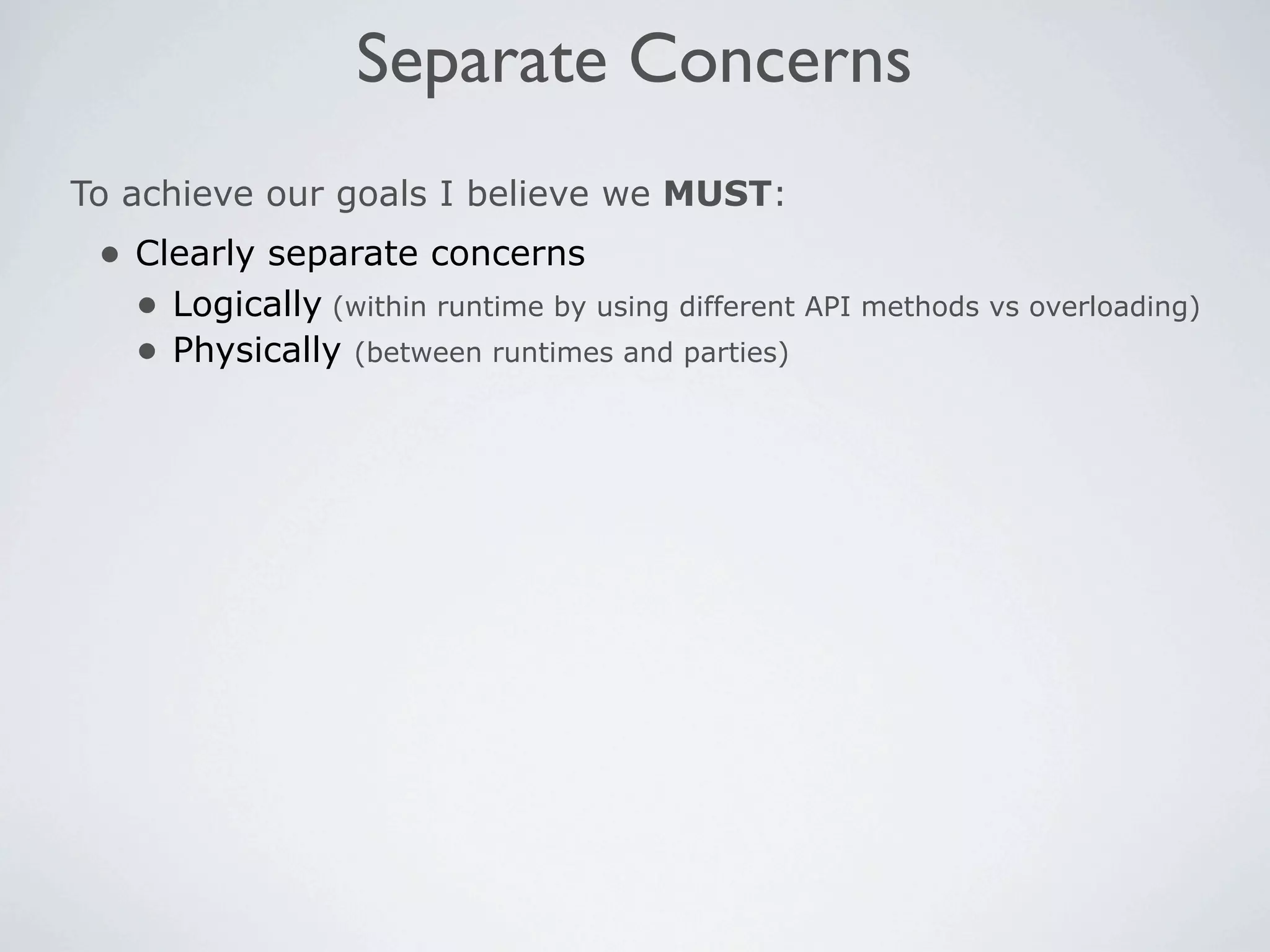 Separate Concerns
To achieve our goals I believe we MUST:
 • Clearly separate concerns
   • Logically (within runtime by using different API methods vs overloading)
   • Physically (between runtimes and parties)
 