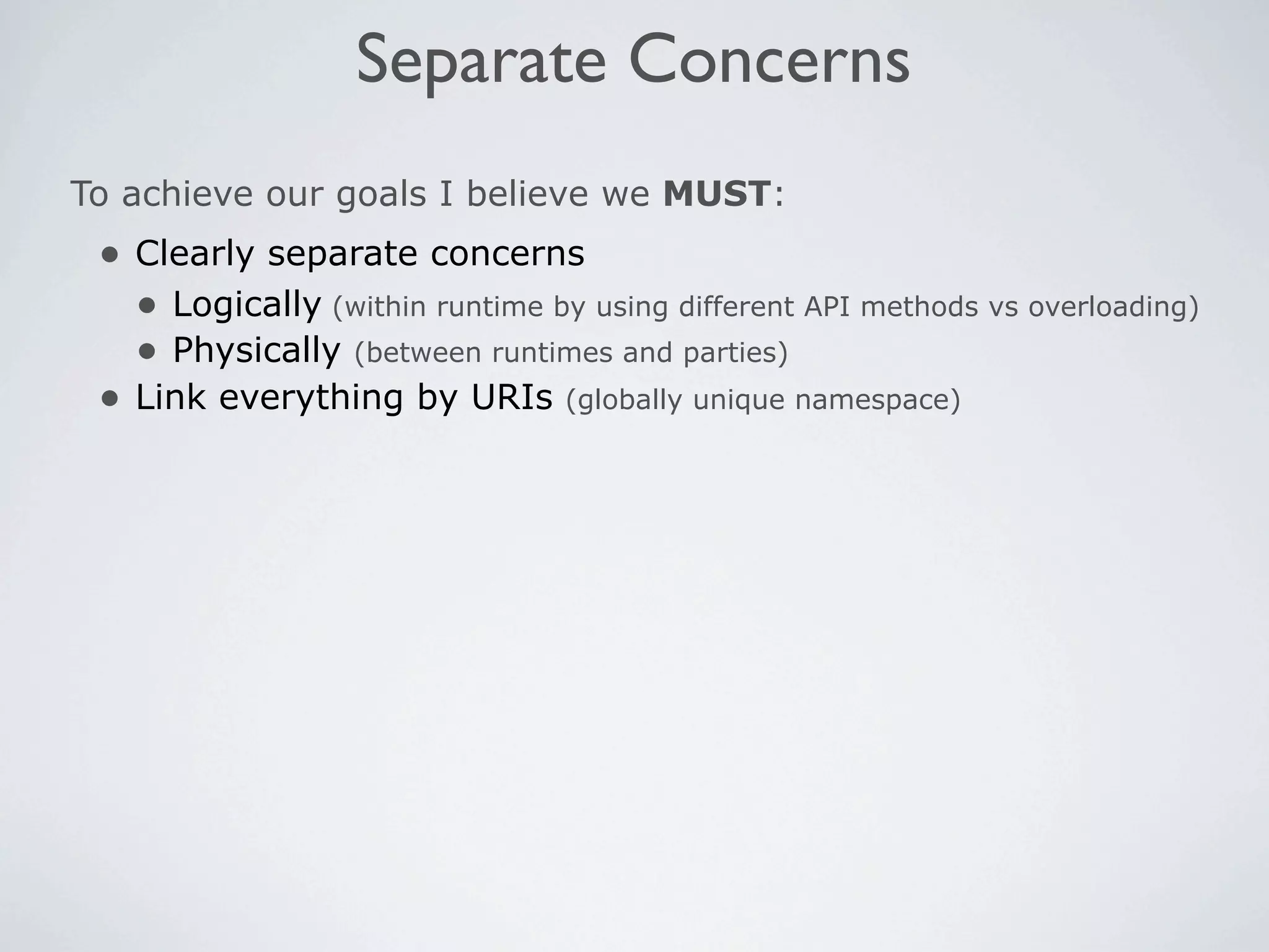 Separate Concerns
To achieve our goals I believe we MUST:
 • Clearly separate concerns
   • Logically (within runtime by using different API methods vs overloading)
   • Physically (between runtimes and parties)
 • Link everything by URIs (globally unique namespace)
 