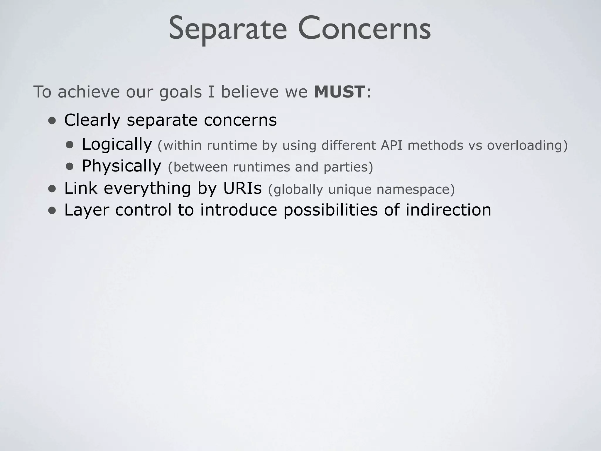 Separate Concerns
To achieve our goals I believe we MUST:
 • Clearly separate concerns
   • Logically (within runtime by using different API methods vs overloading)
   • Physically (between runtimes and parties)
 • Link everything by URIs (globally unique namespace)
 • Layer control to introduce possibilities of indirection
 