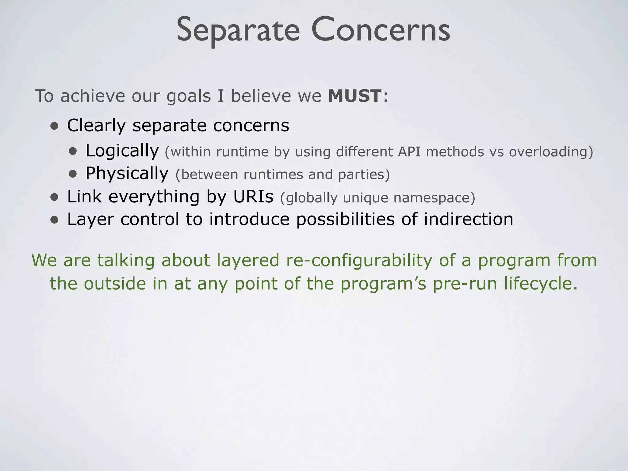 Separate Concerns
To achieve our goals I believe we MUST:
  • Clearly separate concerns
    • Logically (within runtime by using different API methods vs overloading)
    • Physically (between runtimes and parties)
  • Link everything by URIs (globally unique namespace)
  • Layer control to introduce possibilities of indirection
We are talking about layered re-configurability of a program from
 the outside in at any point of the program’s pre-run lifecycle.
 